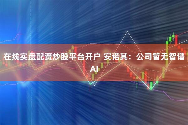 在线实盘配资炒股平台开户 安诺其：公司暂无智谱AI