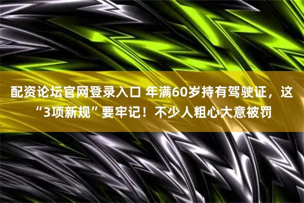 配资论坛官网登录入口 年满60岁持有驾驶证，这“3项新规”要牢记！不少人粗心大意被罚