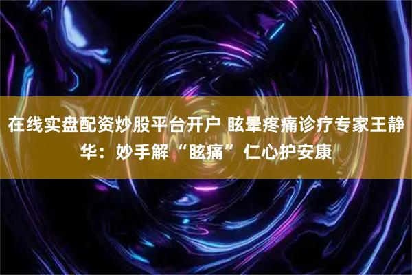 在线实盘配资炒股平台开户 眩晕疼痛诊疗专家王静华：妙手解 “眩痛” 仁心护安康