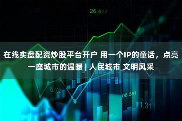 在线实盘配资炒股平台开户 用一个IP的童话，点亮一座城市的温暖 | 人民城市 文明风采