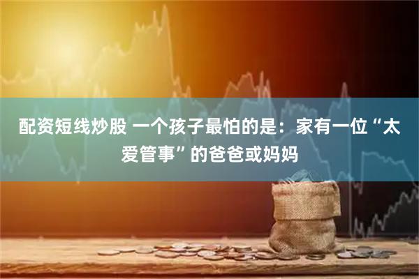 配资短线炒股 一个孩子最怕的是：家有一位“太爱管事”的爸爸或妈妈