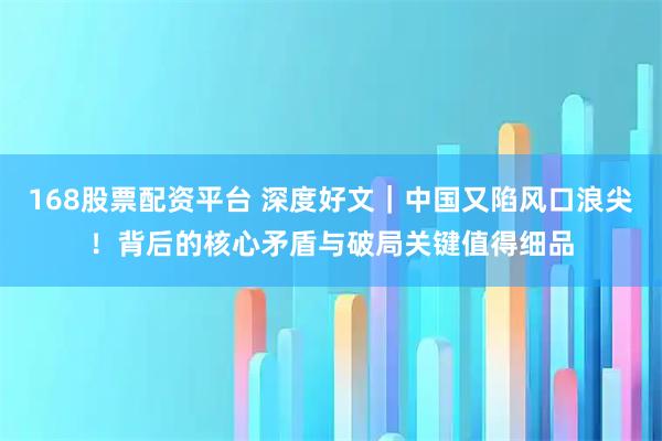 168股票配资平台 深度好文｜中国又陷风口浪尖！背后的核心矛盾与破局关键值得细品