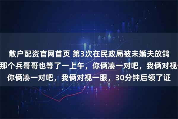 散户配资官网首页 第3次在民政局被未婚夫放鸽子，工作人员开玩笑：那个兵哥哥也等了一上午，你俩凑一对吧，我俩对视一眼，30分钟后领了证