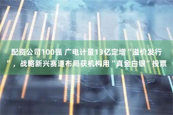 配资公司100强 广电计量13亿定增“溢价发行”,战略新兴赛道布局获机构用“真金白银”投票