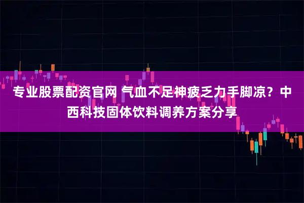 专业股票配资官网 气血不足神疲乏力手脚凉？中西科技固体饮料调养方案分享