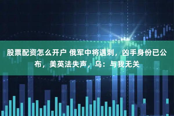 股票配资怎么开户 俄军中将遇刺，凶手身份已公布，美英法失声，乌：与我无关