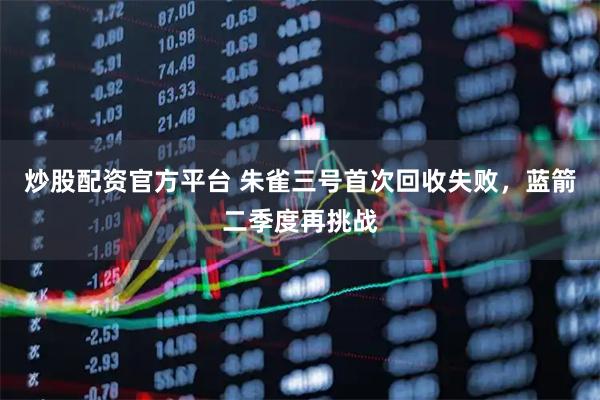 炒股配资官方平台 朱雀三号首次回收失败，蓝箭二季度再挑战