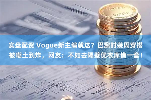 实盘配资 Vogue新主编就这?巴黎时装周穿搭被嘲土到炸,网友:不如去隔壁优衣库借一套!