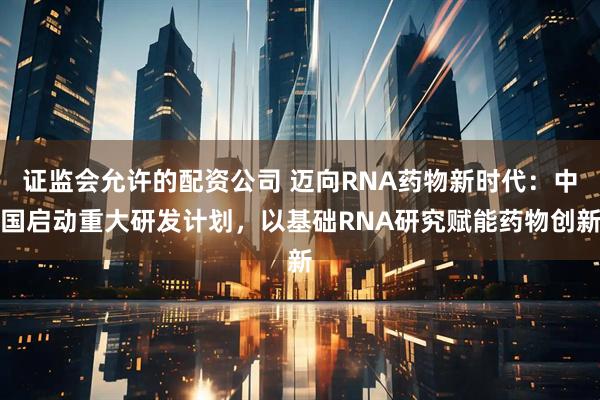 证监会允许的配资公司 迈向RNA药物新时代：中国启动重大研发计划，以基础RNA研究赋能药物创新