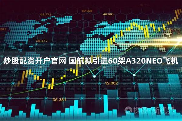炒股配资开户官网 国航拟引进60架A320NEO飞机