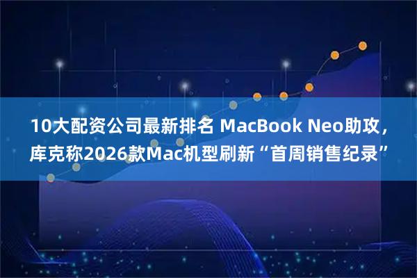 10大配资公司最新排名 MacBook Neo助攻,库克称2026款Mac机型刷新“首周销售纪录”