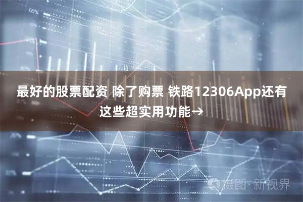 最好的股票配资 除了购票 铁路12306App还有这些超实用功能→