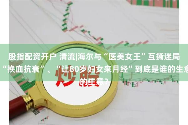 股指配资开户 清流|海尔与“医美女王”互撕迷局：“换血抗衰”、“让80岁妇女来月经”到底是谁的生意？