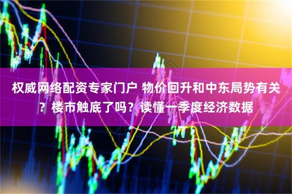 权威网络配资专家门户 物价回升和中东局势有关？楼市触底了吗？读懂一季度经济数据