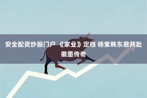 安全配资炒股门户 《家业》定档 杨紫韩东君共赴徽墨传奇