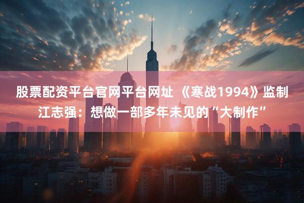 股票配资平台官网平台网址 《寒战1994》监制江志强：想做一部多年未见的“大制作”