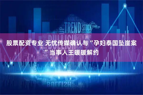 股票配资专业 无忧传媒确认与“孕妇泰国坠崖案”当事人王暖暖解约