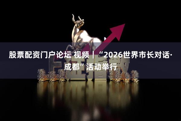 股票配资门户论坛 视频｜“2026世界市长对话·成都”活动举行