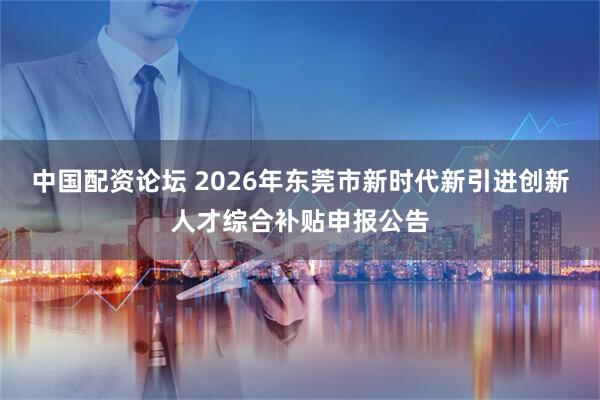 中国配资论坛 2026年东莞市新时代新引进创新人才综合补贴申报公告
