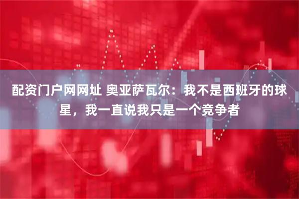 配资门户网网址 奥亚萨瓦尔：我不是西班牙的球星，我一直说我只是一个竞争者